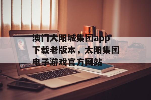 澳门大阳城集团app下载老版本，太阳集团电子游戏官方网站